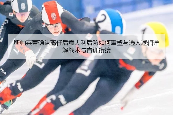 斯帕莱蒂确认离任后意大利后防如何重塑与选人逻辑详解战术与青训衔接