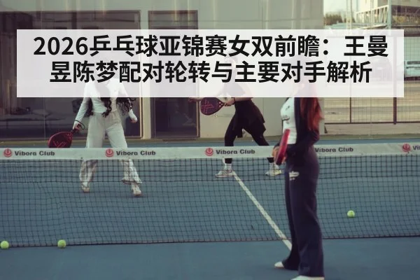 2026乒乓球亚锦赛女双前瞻:王曼昱陈梦配对轮转与主要对手解析