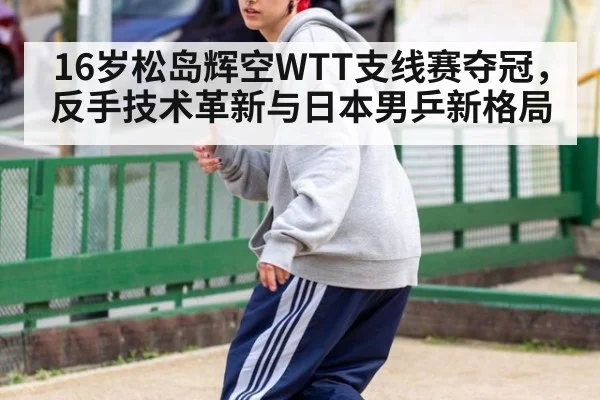 16岁松岛辉空WTT支线赛夺冠,反手技术革新与日本男乒新格局