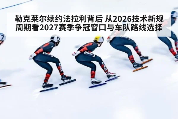 勒克莱尔续约法拉利背后 从2026技术新规周期看2027赛季争冠窗口与车队路线选择